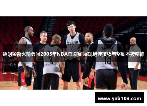 姚明领衔火箭勇闯2005年NBA总决赛 展现绝佳技巧与坚韧不拔精神