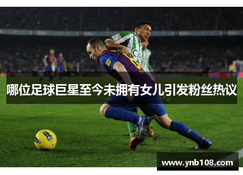 哪位足球巨星至今未拥有女儿引发粉丝热议