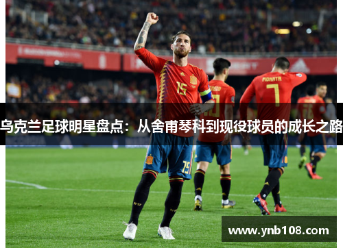 乌克兰足球明星盘点：从舍甫琴科到现役球员的成长之路