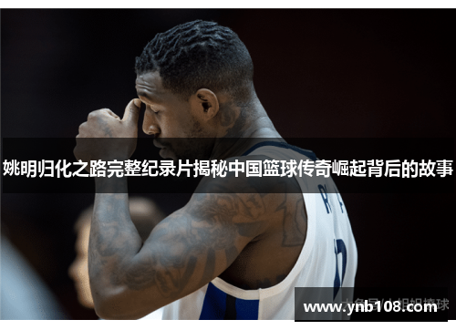 姚明归化之路完整纪录片揭秘中国篮球传奇崛起背后的故事