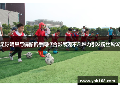 足球明星与偶像携手同框合影展现不凡魅力引发粉丝热议