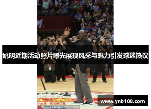 姚明近期活动照片曝光展现风采与魅力引发球迷热议