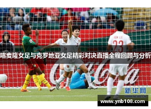 喀麦隆女足与克罗地亚女足精彩对决直播全程回顾与分析