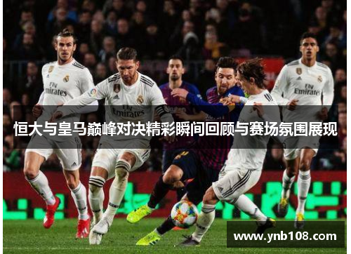 恒大与皇马巅峰对决精彩瞬间回顾与赛场氛围展现